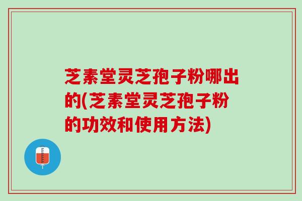 芝素堂灵芝孢子粉哪出的(芝素堂灵芝孢子粉的功效和使用方法)