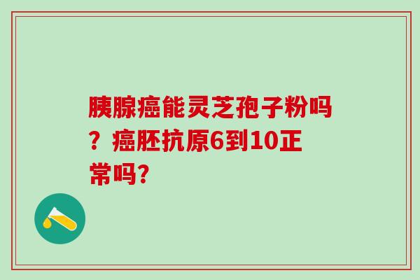 胰腺癌能灵芝孢子粉吗？癌胚抗原6到10正常吗？