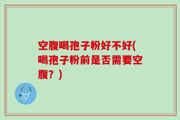 空腹喝孢子粉好不好(喝孢子粉前是否需要空腹？)