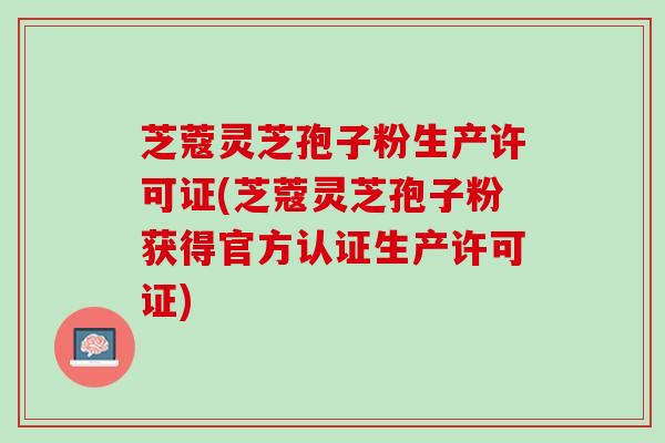 芝蔻灵芝孢子粉生产许可证(芝蔻灵芝孢子粉获得官方认证生产许可证)
