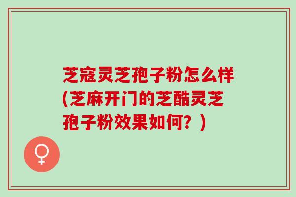 芝寇灵芝孢子粉怎么样(芝麻开门的芝酷灵芝孢子粉效果如何？)