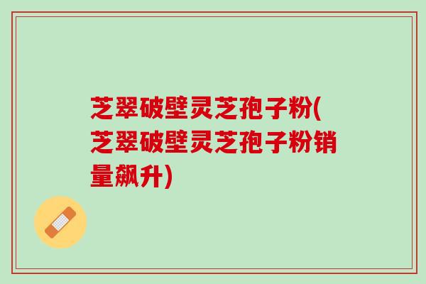芝翠破壁灵芝孢子粉(芝翠破壁灵芝孢子粉销量飙升)
