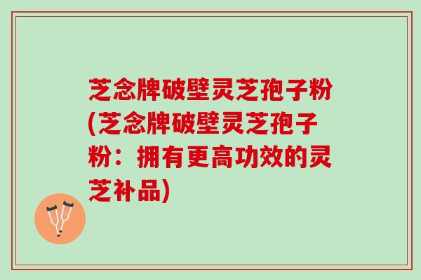 芝念牌破壁灵芝孢子粉(芝念牌破壁灵芝孢子粉：拥有更高功效的灵芝补品)