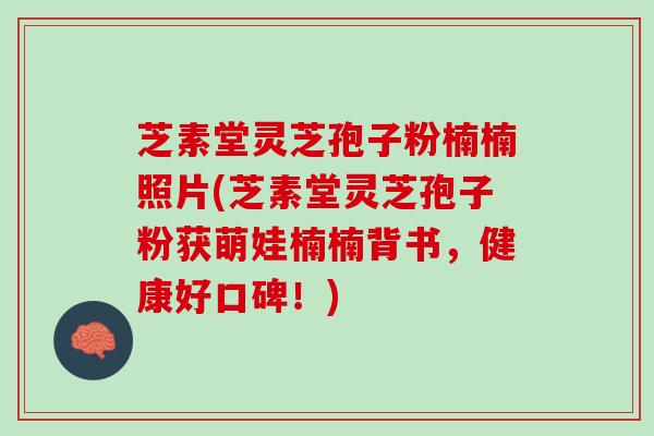 芝素堂灵芝孢子粉楠楠照片(芝素堂灵芝孢子粉获萌娃楠楠背书，健康好口碑！)
