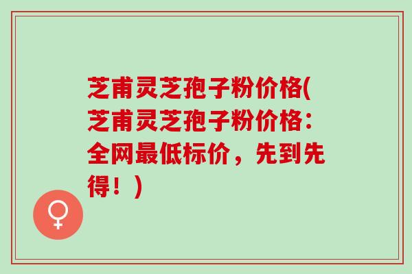 芝甫灵芝孢子粉价格(芝甫灵芝孢子粉价格：全网低标价，先到先得！)