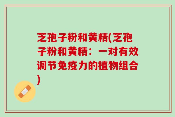 芝孢子粉和黄精(芝孢子粉和黄精：一对有效调节免疫力的植物组合)