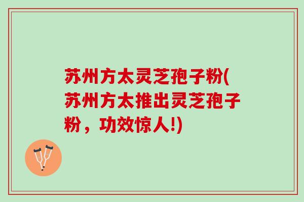 苏州方太灵芝孢子粉(苏州方太推出灵芝孢子粉，功效惊人!)