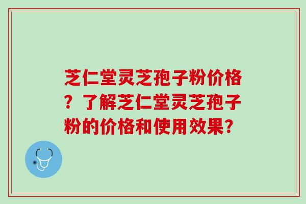 芝仁堂灵芝孢子粉价格？了解芝仁堂灵芝孢子粉的价格和使用效果？