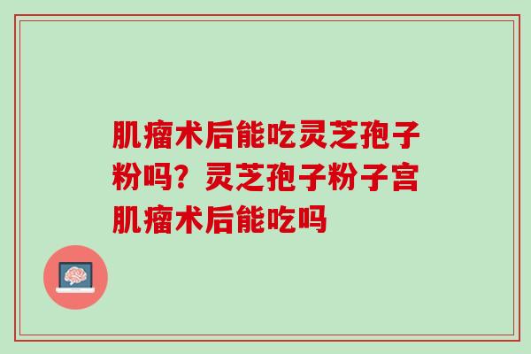 肌瘤术后能吃灵芝孢子粉吗？灵芝孢子粉子宫肌瘤术后能吃吗