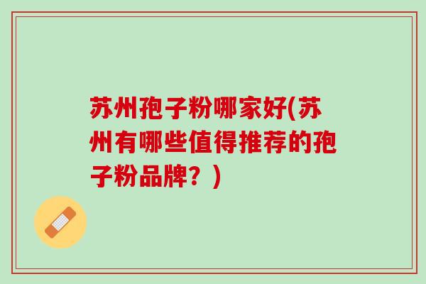 苏州孢子粉哪家好(苏州有哪些值得推荐的孢子粉品牌？)