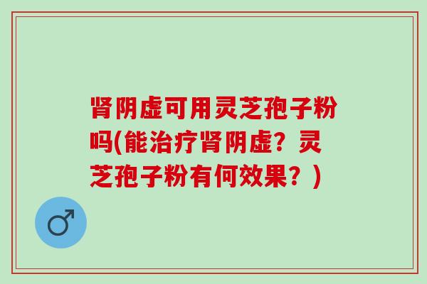 肾阴虚可用灵芝孢子粉吗(能治疗肾阴虚？灵芝孢子粉有何效果？)