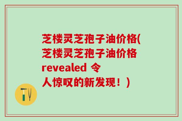 芝楼灵芝孢子油价格(芝楼灵芝孢子油价格 revealed 令人惊叹的新发现！)