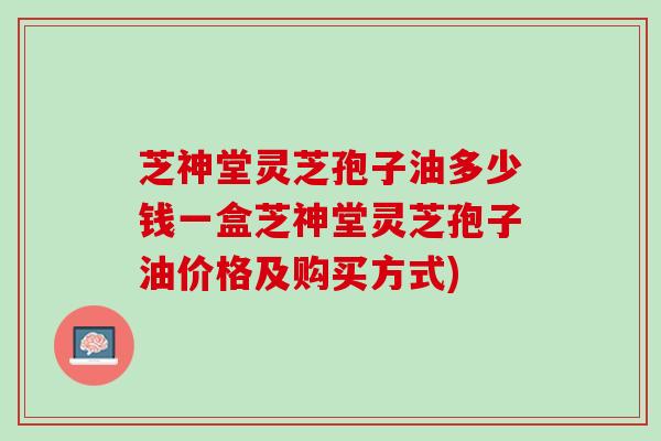 芝神堂灵芝孢子油多少钱一盒芝神堂灵芝孢子油价格及购买方式)