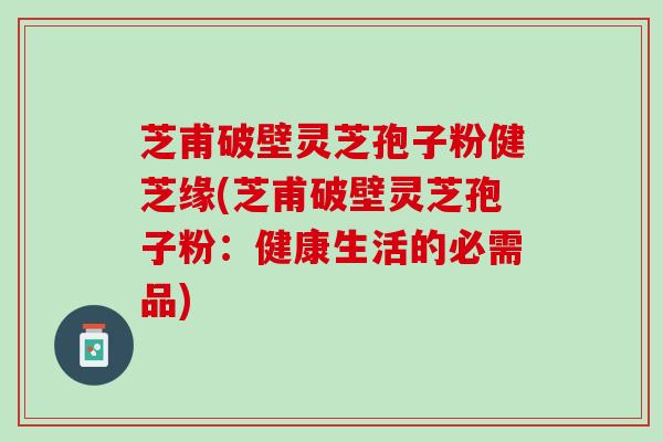 芝甫破壁灵芝孢子粉健芝缘(芝甫破壁灵芝孢子粉:健康生活的必需品) 芝甫破壁灵芝孢子粉健芝缘(芝甫破壁灵芝孢子粉:健康生活的必需品)