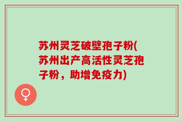苏州灵芝破壁孢子粉(苏州出产高活性灵芝孢子粉，助增免疫力)