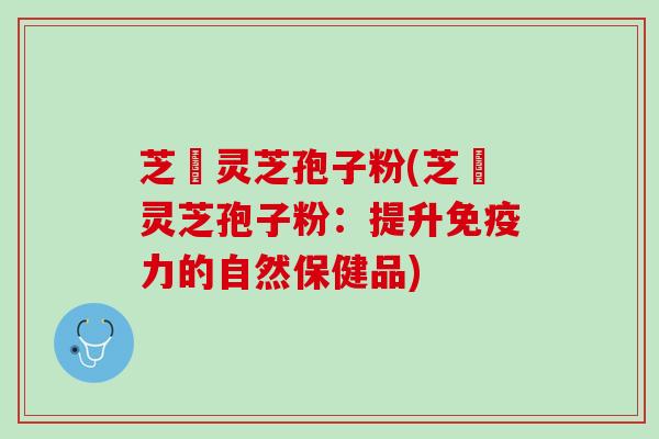 芝蔲灵芝孢子粉(芝蔲灵芝孢子粉：提升免疫力的自然保健品)