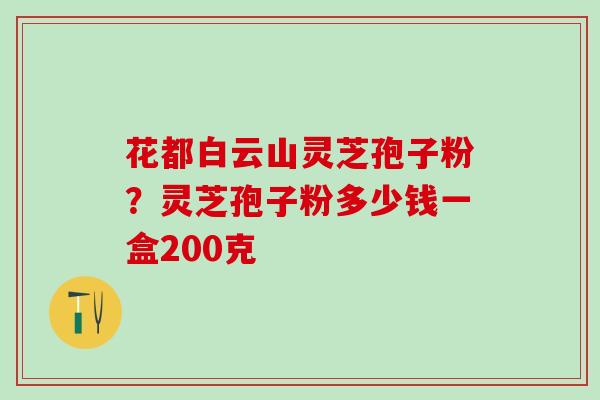 花都白云山灵芝孢子粉？灵芝孢子粉多少钱一盒200克