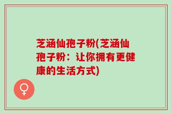 芝涵仙孢子粉(芝涵仙孢子粉：让你拥有更健康的生活方式)
