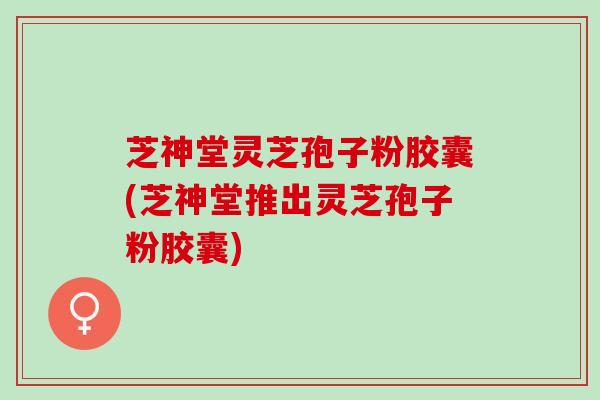 芝神堂灵芝孢子粉胶囊(芝神堂推出灵芝孢子粉胶囊)