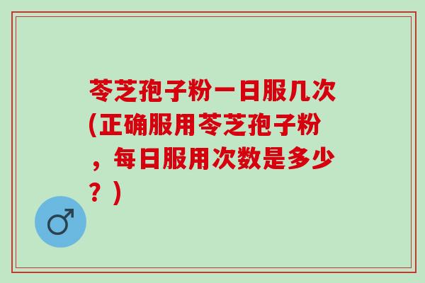 苓芝孢子粉一日服几次(正确服用苓芝孢子粉，每日服用次数是多少？)