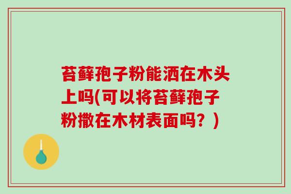 苔藓孢子粉能洒在木头上吗(可以将苔藓孢子粉撒在木材表面吗？)