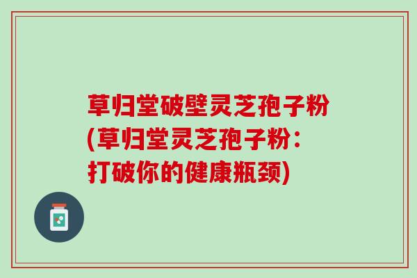 草归堂破壁灵芝孢子粉(草归堂灵芝孢子粉：打破你的健康瓶颈)