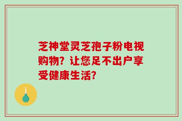 芝神堂灵芝孢子粉电视购物?让您足不出户享受健康生活? 芝神堂灵芝孢子粉电视购物?让您足不出户享受健康生活?