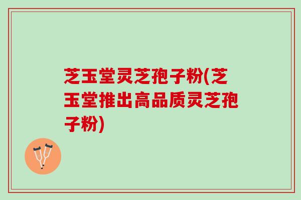 芝玉堂灵芝孢子粉(芝玉堂推出高品质灵芝孢子粉)