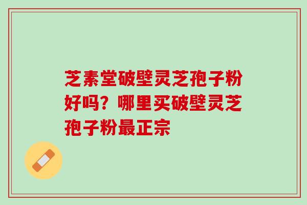 芝素堂破壁灵芝孢子粉好吗？哪里买破壁灵芝孢子粉最正宗