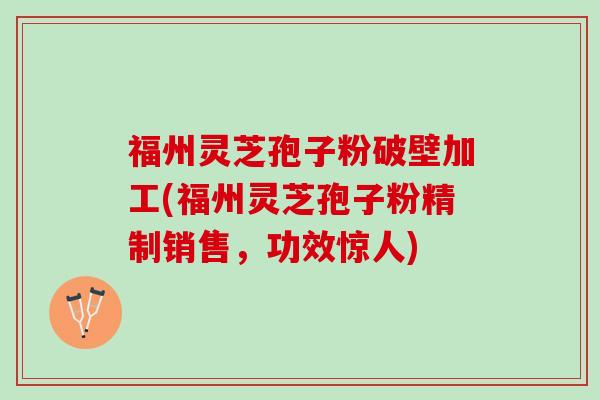 福州灵芝孢子粉破壁加工(福州灵芝孢子粉精制销售，功效惊人)