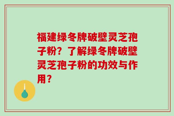 福建绿冬牌破壁灵芝孢子粉?了解绿冬牌破壁灵芝孢子粉的功效与作用? 福建绿冬牌破壁灵芝孢子粉?了解绿冬牌破壁灵芝孢子粉的功效与作用?