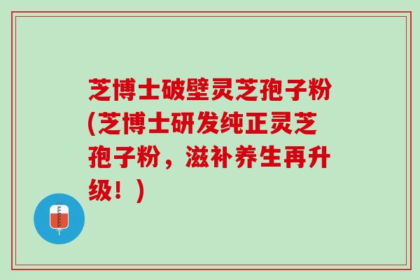 芝博士破壁灵芝孢子粉(芝博士研发纯正灵芝孢子粉，滋补养生再升级！)