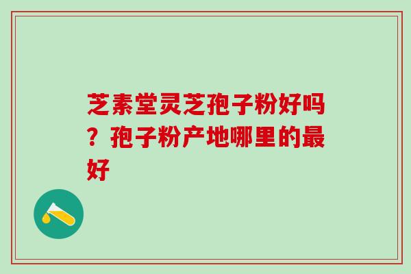 芝素堂灵芝孢子粉好吗？孢子粉产地哪里的最好