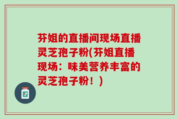 芬姐的直播间现场直播灵芝孢子粉(芬姐直播现场：味美营养丰富的灵芝孢子粉！)