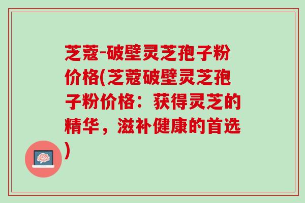 芝蔻-破壁灵芝孢子粉价格(芝蔻破壁灵芝孢子粉价格：获得灵芝的精华，滋补健康的首选)