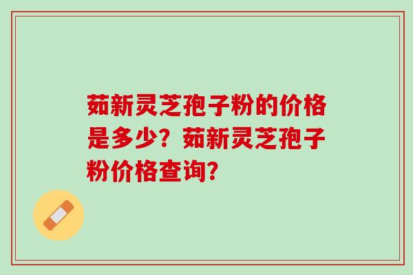 茹新灵芝孢子粉的价格是多少？茹新灵芝孢子粉价格查询？