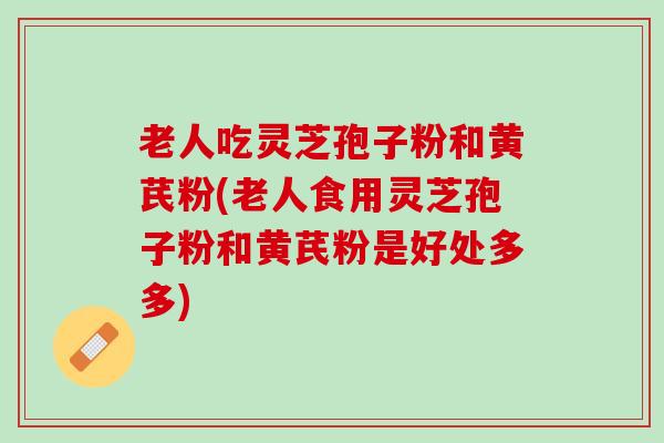 老人吃灵芝孢子粉和黄芪粉(老人食用灵芝孢子粉和黄芪粉是好处多多)
