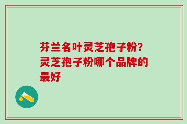 芬兰名叶灵芝孢子粉?灵芝孢子粉哪个品牌的好 芬兰名叶灵芝孢子粉?灵芝孢子粉哪个品牌的好