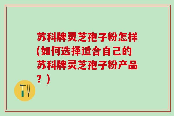 苏科牌灵芝孢子粉怎样(如何选择适合自己的苏科牌灵芝孢子粉产品？)
