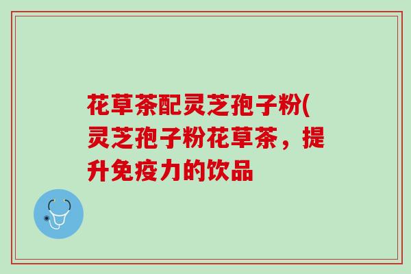 花草茶配灵芝孢子粉(灵芝孢子粉花草茶，提升免疫力的饮品