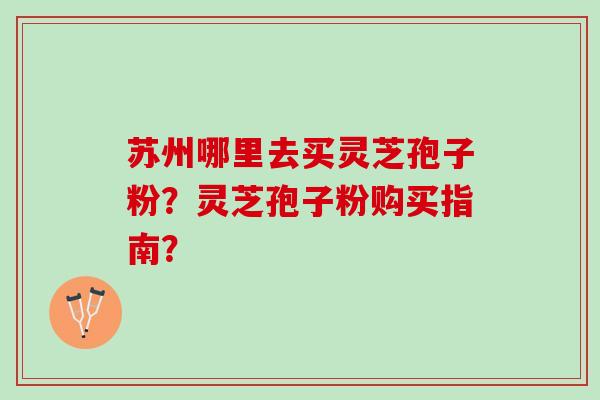 苏州哪里去买灵芝孢子粉?灵芝孢子粉购买指南? 苏州哪里去买灵芝孢子粉?灵芝孢子粉购买指南?