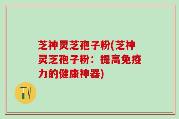 芝神灵芝孢子粉(芝神灵芝孢子粉：提高免疫力的健康神器)