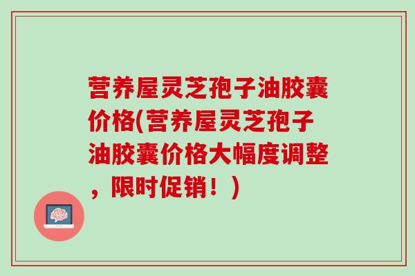 营养屋灵芝孢子油胶囊价格(营养屋灵芝孢子油胶囊价格大幅度调整，限时促销！)