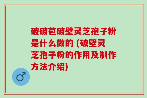 破破苞破壁灵芝孢子粉是什么做的 (破壁灵芝孢子粉的作用及制作方法介绍)