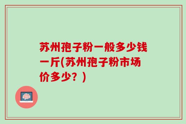 苏州孢子粉一般多少钱一斤(苏州孢子粉市场价多少？)