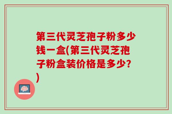 第三代灵芝孢子粉多少钱一盒(第三代灵芝孢子粉盒装价格是多少？)