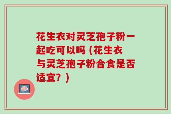花生衣对灵芝孢子粉一起吃可以吗 (花生衣与灵芝孢子粉合食是否适宜？)