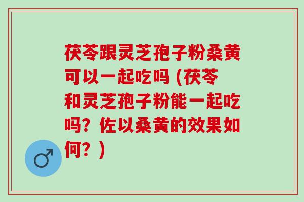 茯苓跟灵芝孢子粉桑黄可以一起吃吗 (茯苓和灵芝孢子粉能一起吃吗？佐以桑黄的效果如何？)