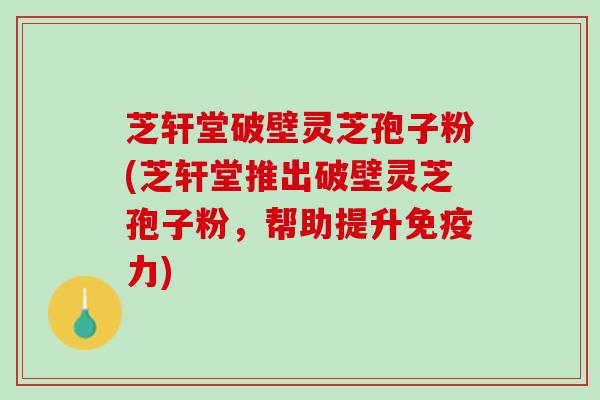 芝轩堂破壁灵芝孢子粉(芝轩堂推出破壁灵芝孢子粉，帮助提升免疫力)