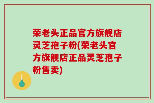 荣老头正品官方旗舰店灵芝孢子粉(荣老头官方旗舰店正品灵芝孢子粉售卖)